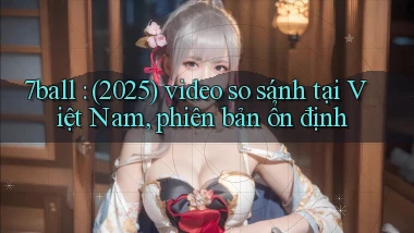 7ball (2025) video so sánh tại Việt Nam, phiên bản ổn định