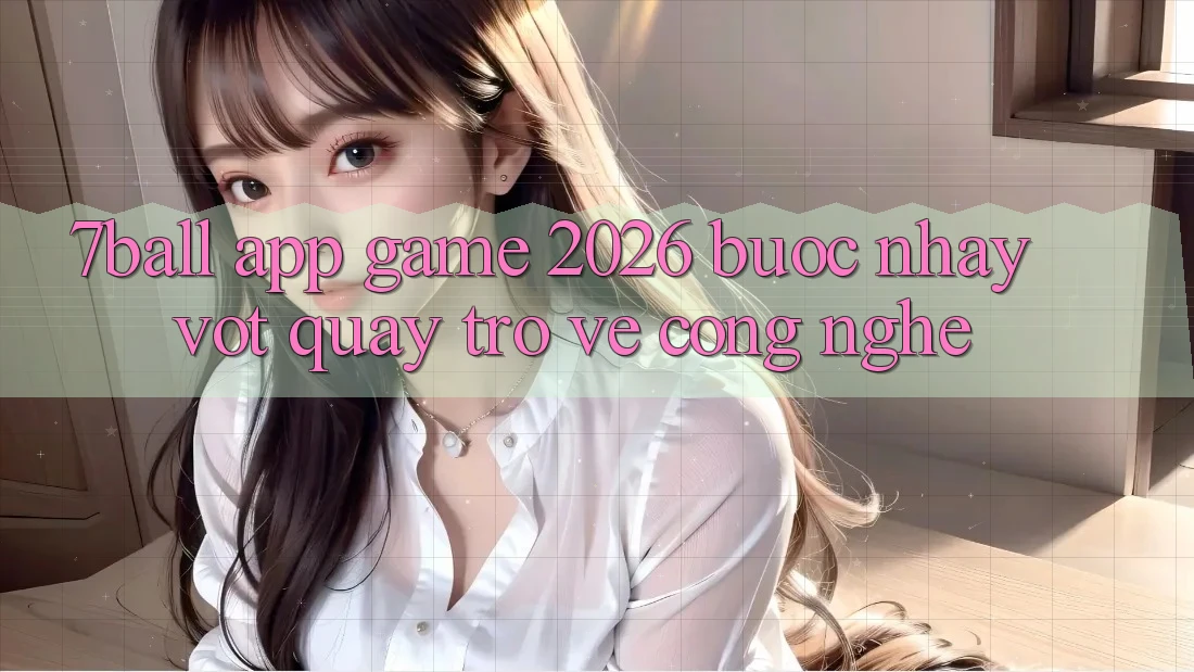 7ball - App Game 2026: Bước Nhảy Vọt Quay trở về Công Nghệ