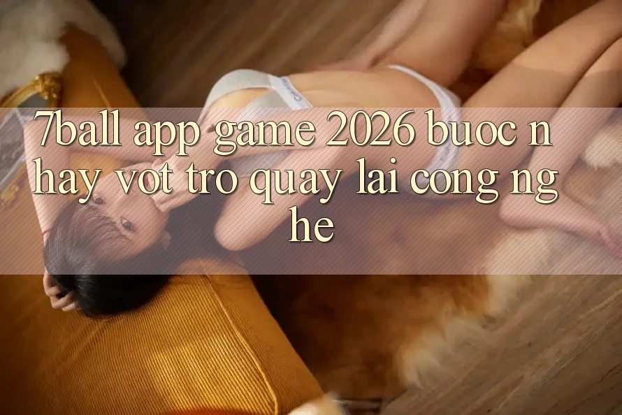 7ball - App Game 2026: Bước Nhảy Vọt Trở quay lại Công Nghệ