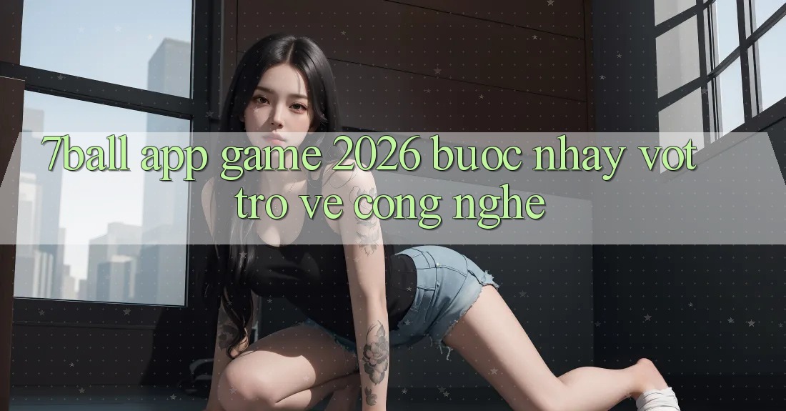 7ball - App Game 2026: Bước Nhảy Vọt Trở về Công Nghệ