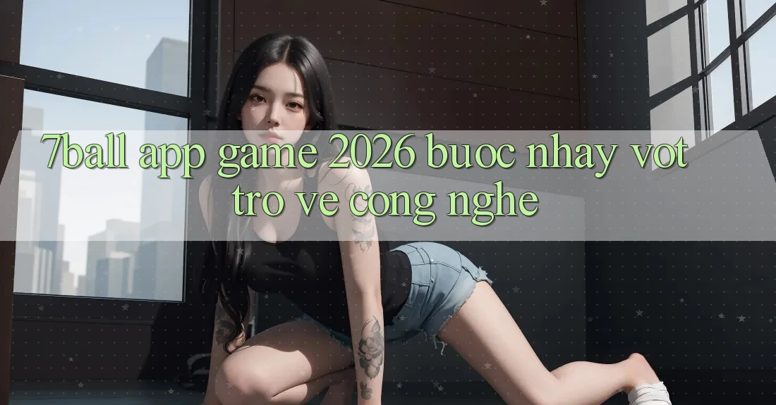 7ball - App Game 2026: Bước Nhảy Vọt Trở về Công Nghệ 7ball - App Game 2026: Bước Nhảy Vọt Trở về Công Nghệ