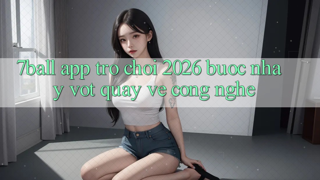 7ball - App Trò chơi 2026: Bước Nhảy Vọt Quay về Công Nghệ