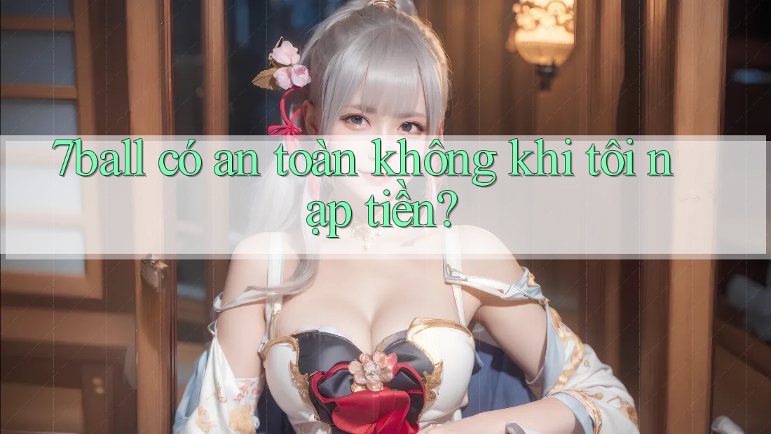 7ball có an toàn không khi tôi nạp tiền? 7ball có an toàn không khi tôi nạp tiền?