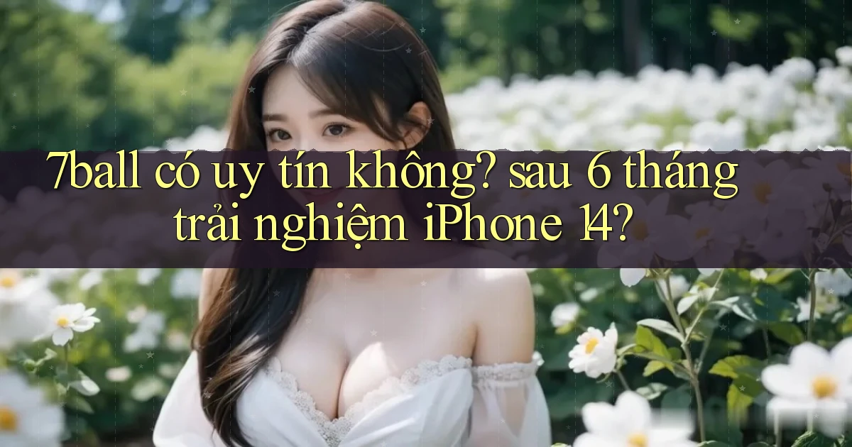 7ball có uy tín không sau 6 tháng trải nghiệm iPhone 14