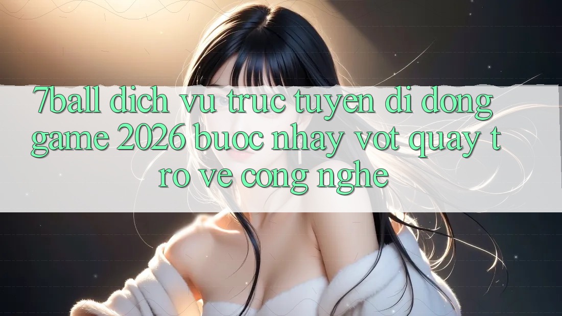 7ball - Dịch vụ trực tuyến di động Game 2026: Bước Nhảy Vọt Quay trở về Công Nghệ