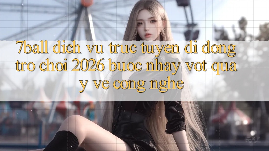 7ball - Dịch vụ trực tuyến di động Trò chơi 2026: Bước Nhảy Vọt Quay về Công Nghệ