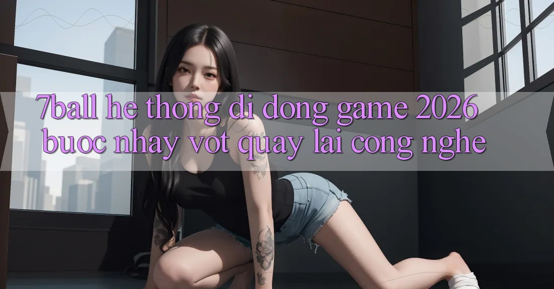 7ball - Hệ thống di động Game 2026: Bước Nhảy Vọt Quay lại Công Nghệ