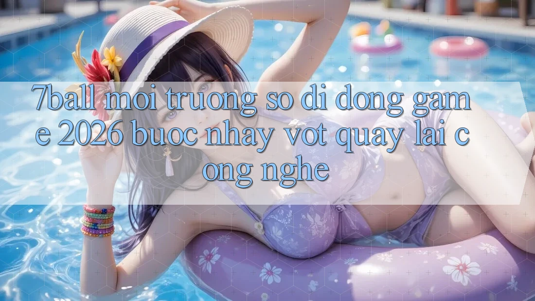 7ball - Môi trường số di động Game 2026: Bước Nhảy Vọt Quay lại Công Nghệ