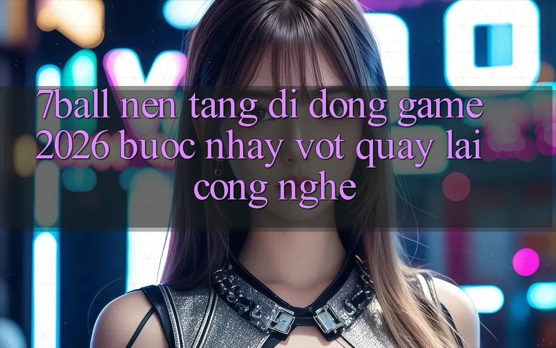 7ball - Nền tảng di động Game 2026: Bước Nhảy Vọt Quay lại Công Nghệ