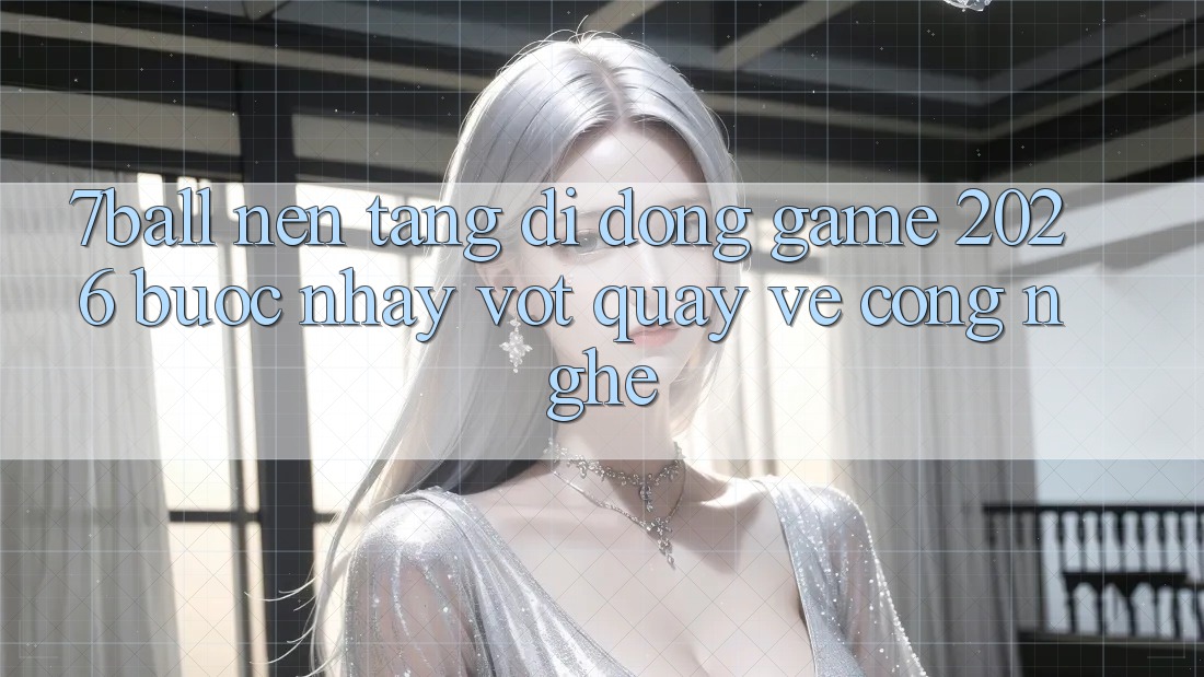 7ball - Nền tảng di động Game 2026: Bước Nhảy Vọt Quay về Công Nghệ
