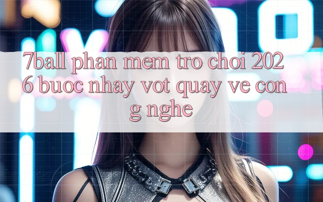 7ball - Phần mềm Trò chơi 2026: Bước Nhảy Vọt Quay về Công Nghệ
