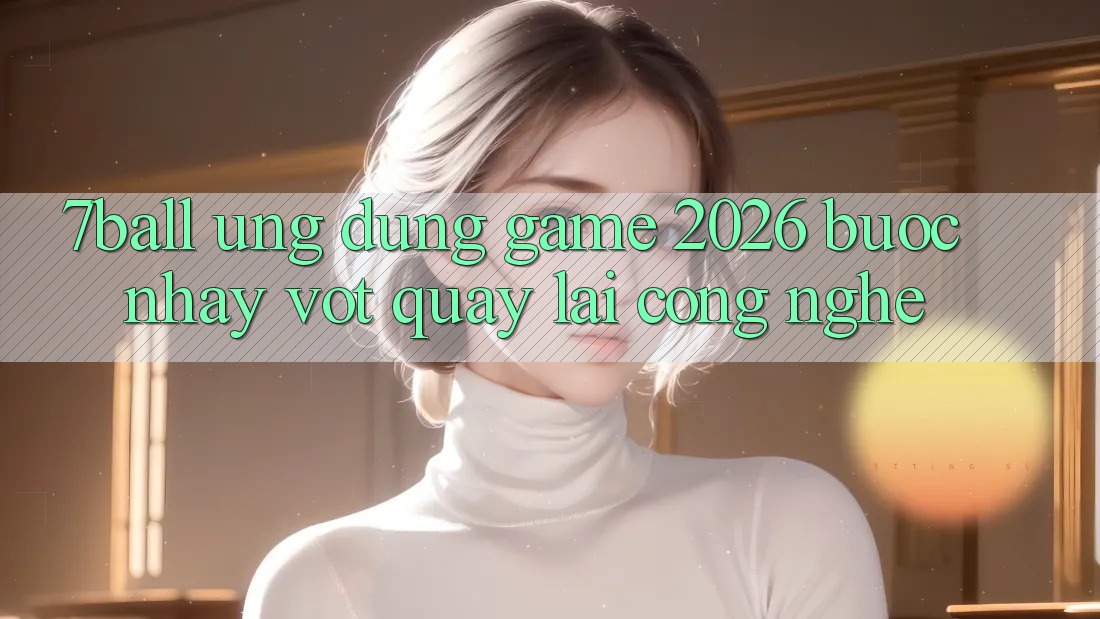 7ball - Ứng Dụng Game 2026: Bước Nhảy Vọt Quay lại Công Nghệ