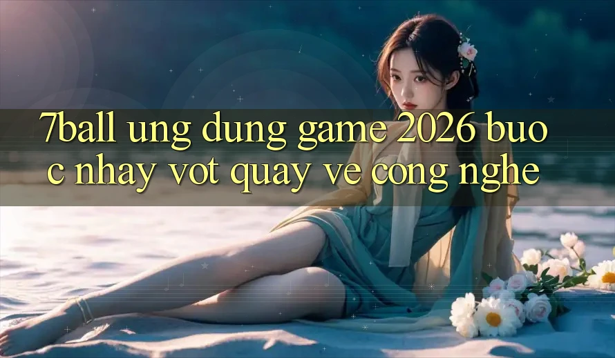 7ball - Ứng Dụng Game 2026: Bước Nhảy Vọt Quay về Công Nghệ