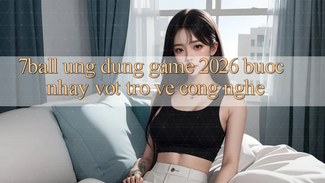 7ball - Ứng Dụng Game 2026: Bước Nhảy Vọt Trở về Công Nghệ