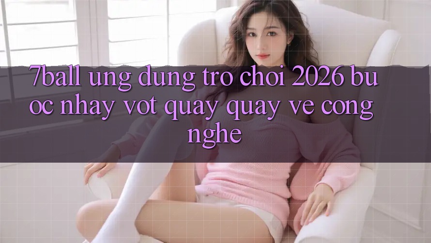 7ball - Ứng Dụng Trò chơi 2026: Bước Nhảy Vọt Quay quay về Công Nghệ 7ball - Ứng Dụng Trò chơi 2026: Bước Nhảy Vọt Quay quay về Công Nghệ
