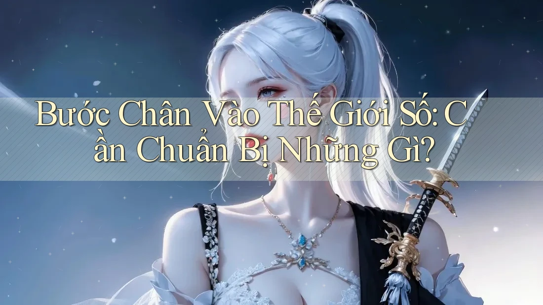 Bước Chân Vào Thế Giới Số: Cần Chuẩn Bị Những Gì?