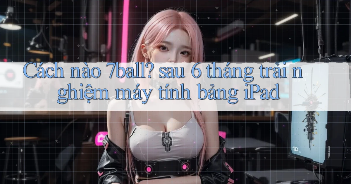 Cách nào 7ball sau 6 tháng trải nghiệm máy tính bảng iPad