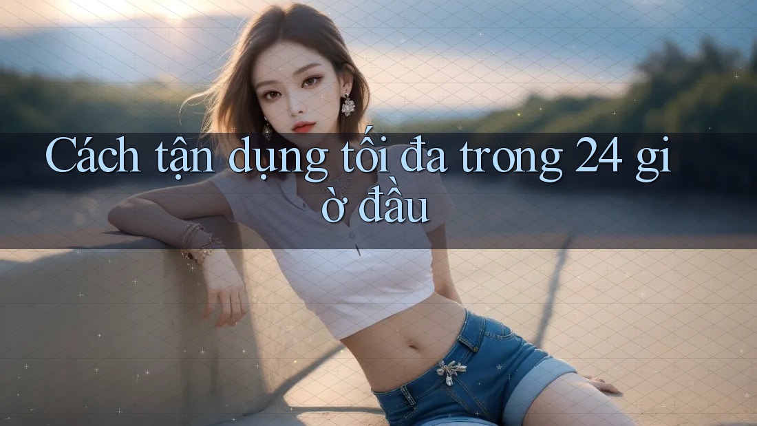 Cách tận dụng tối đa trong 24 giờ đầu