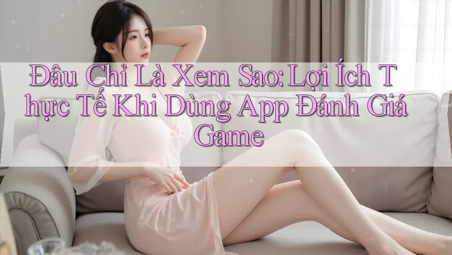 Đâu Chỉ Là Xem Sao: Lợi Ích Thực Tế Khi Dùng App Đánh Giá Game Đâu Chỉ Là Xem Sao: Lợi Ích Thực Tế Khi Dùng App Đánh Giá Game