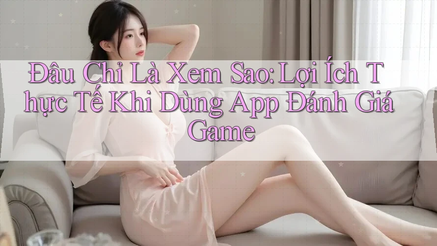 Đâu Chỉ Là Xem Sao: Lợi Ích Thực Tế Khi Dùng App Đánh Giá Game Đâu Chỉ Là Xem Sao: Lợi Ích Thực Tế Khi Dùng App Đánh Giá Game