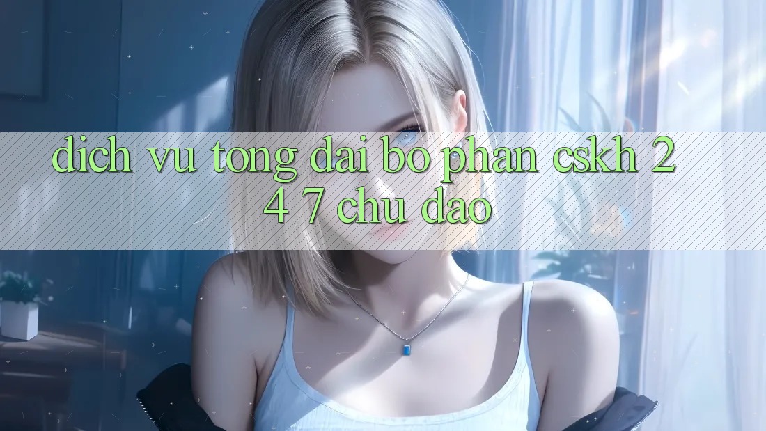 Dịch Vụ Tổng đài bộ phận CSKH 24/7 Chu Đáo