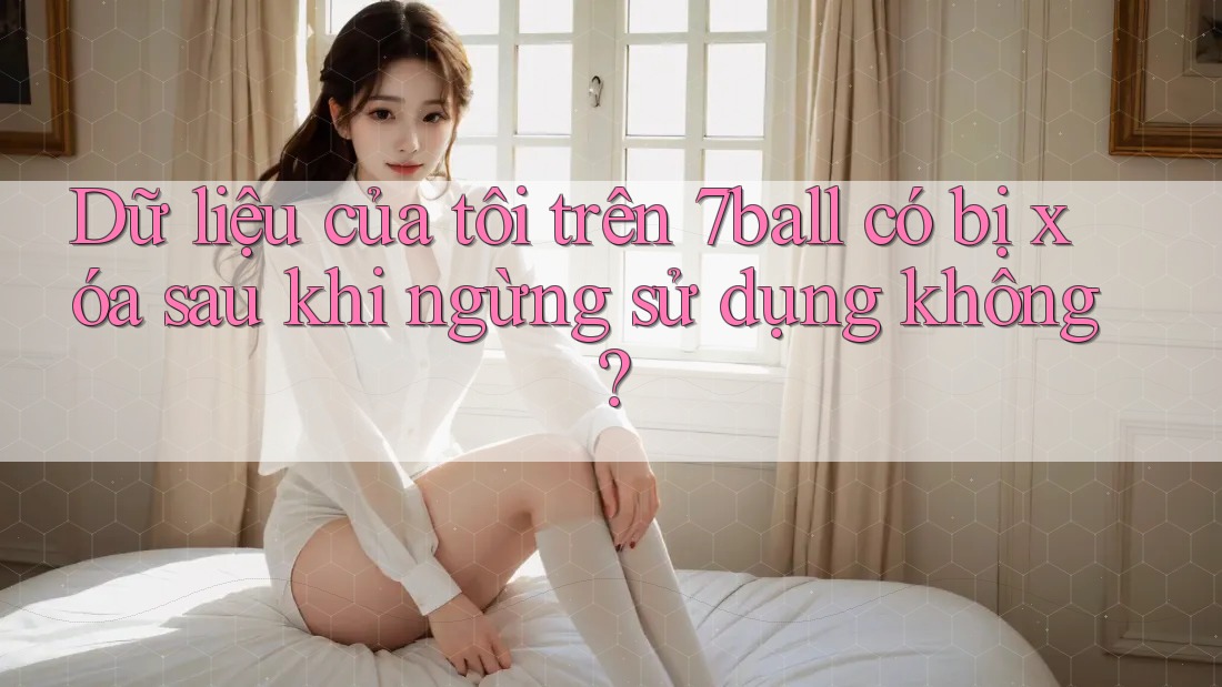 Dữ liệu của tôi trên 7ball có bị xóa sau khi ngừng sử dụng không?