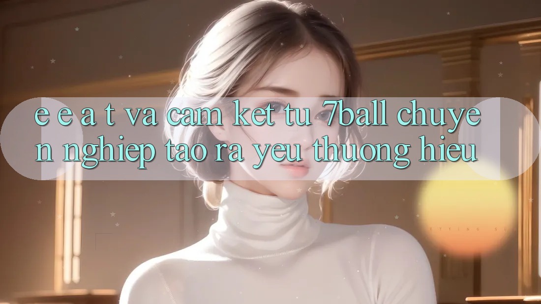 E-E-A-T và Cam Kết Từ 7ball: Chuyên nghiệp Tạo ra Yêu thương Hiệu