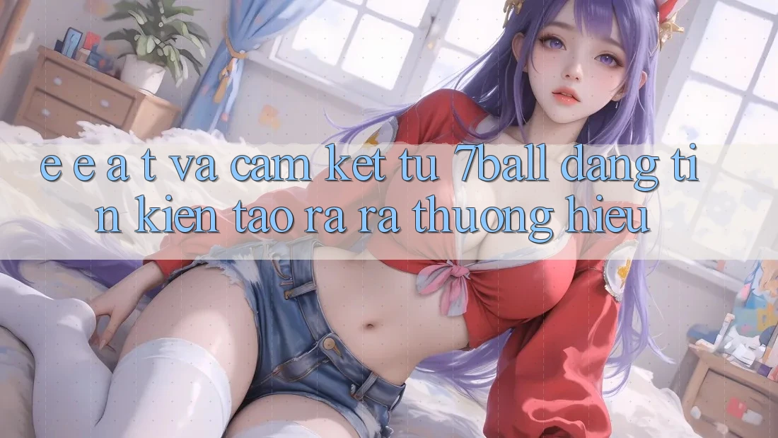 E-E-A-T và Cam Kết Từ 7ball: Đáng tin Kiến tạo ra ra Thương Hiệu E-E-A-T và Cam Kết Từ 7ball: Đáng tin Kiến tạo ra ra Thương Hiệu