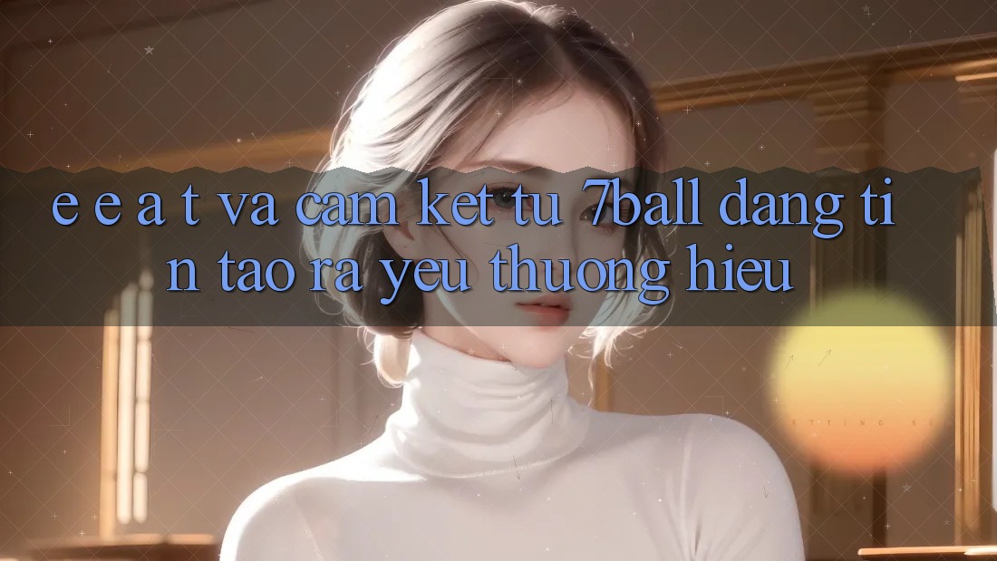 E-E-A-T và Cam Kết Từ 7ball: Đáng tin Tạo ra Yêu thương Hiệu