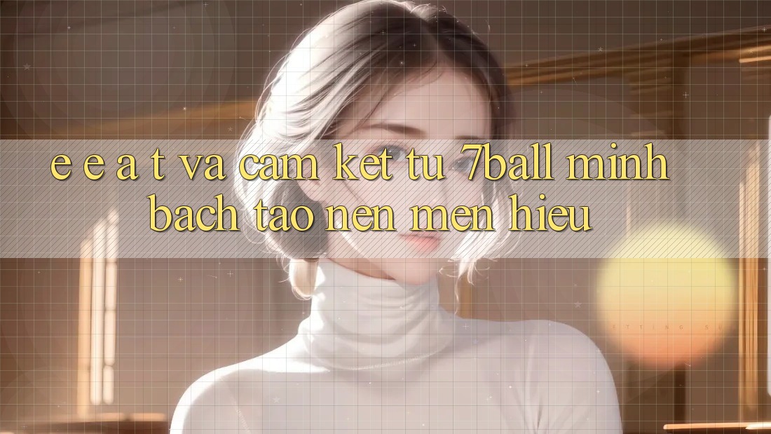 E-E-A-T và Cam Kết Từ 7ball: Minh bạch Tạo Nên Mến Hiệu