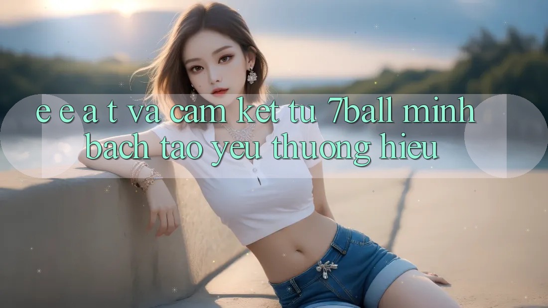 E-E-A-T và Cam Kết Từ 7ball: Minh bạch Tạo Yêu thương Hiệu E-E-A-T và Cam Kết Từ 7ball: Minh bạch Tạo Yêu thương Hiệu