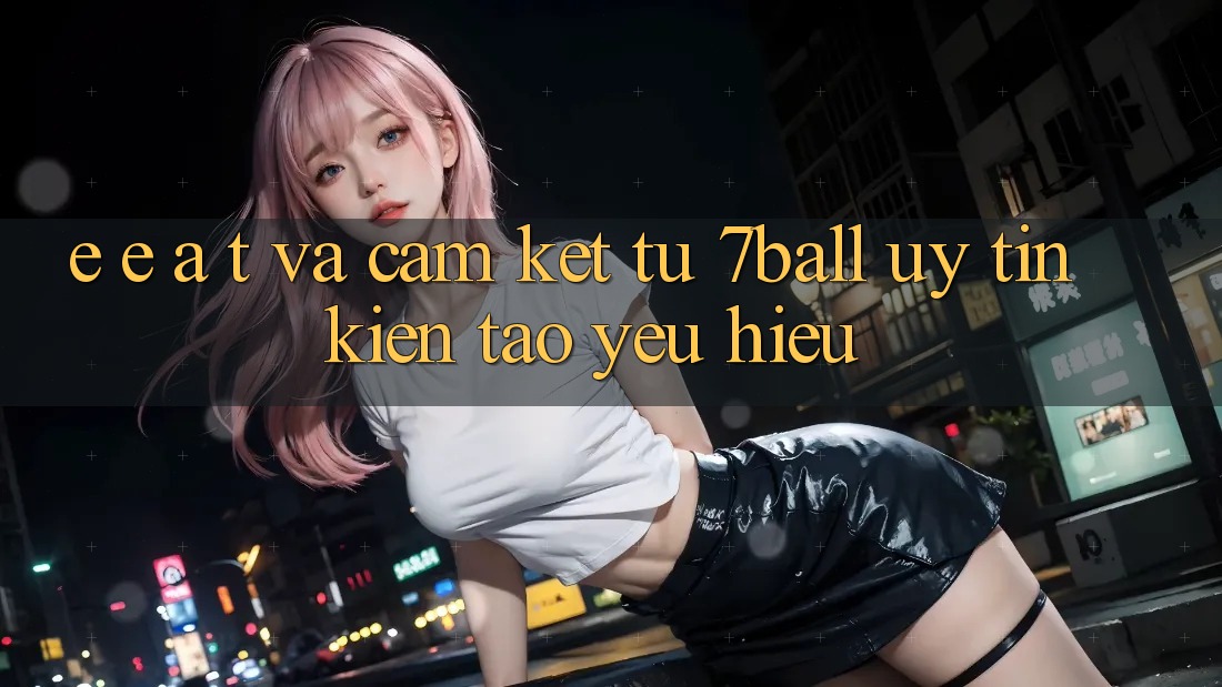 E-E-A-T và Cam Kết Từ 7ball: Uy Tín Kiến tạo Yêu Hiệu