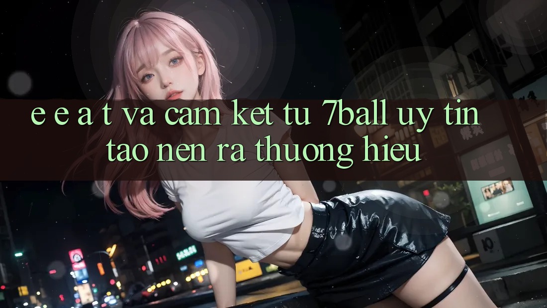 E-E-A-T và Cam Kết Từ 7ball: Uy Tín Tạo nên ra Thương Hiệu