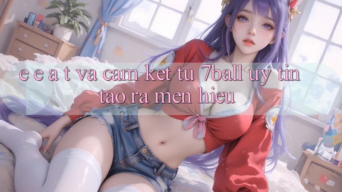 E-E-A-T và Cam Kết Từ 7ball: Uy tín Tạo ra Mến Hiệu E-E-A-T và Cam Kết Từ 7ball: Uy tín Tạo ra Mến Hiệu