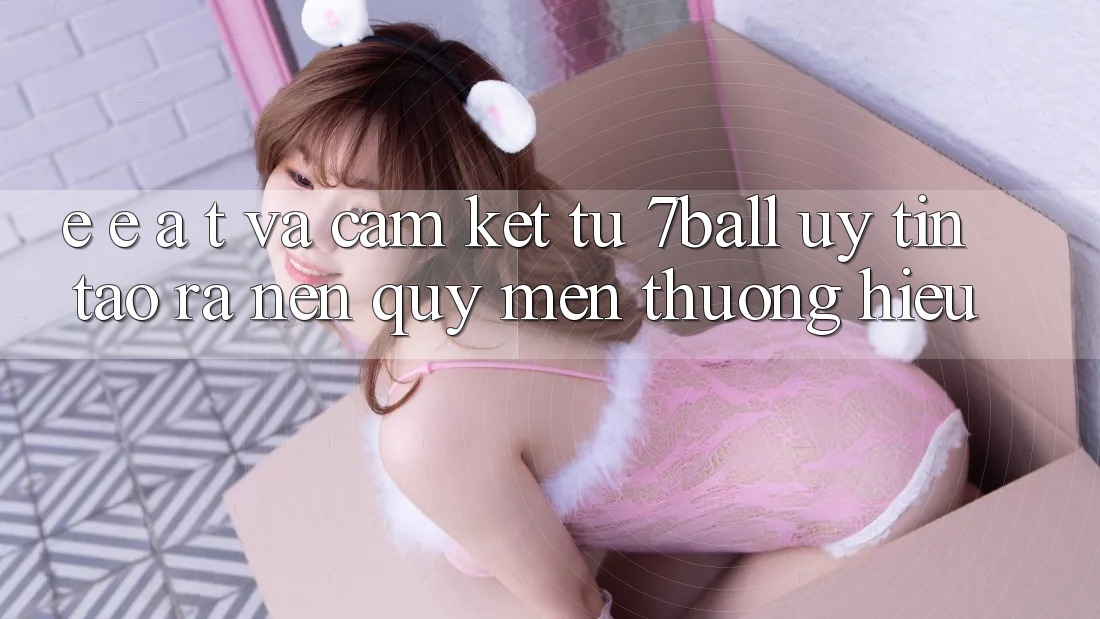E-E-A-T và Cam Kết Từ 7ball: Uy Tín Tạo ra Nên Quý mến thương Hiệu