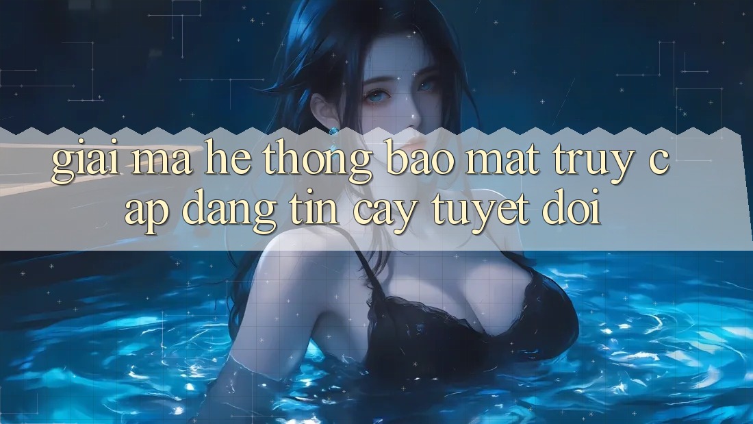 Giải Mã Hệ Thống Bảo Mật: Truy Cập Đáng tin cậy Tuyệt Đối