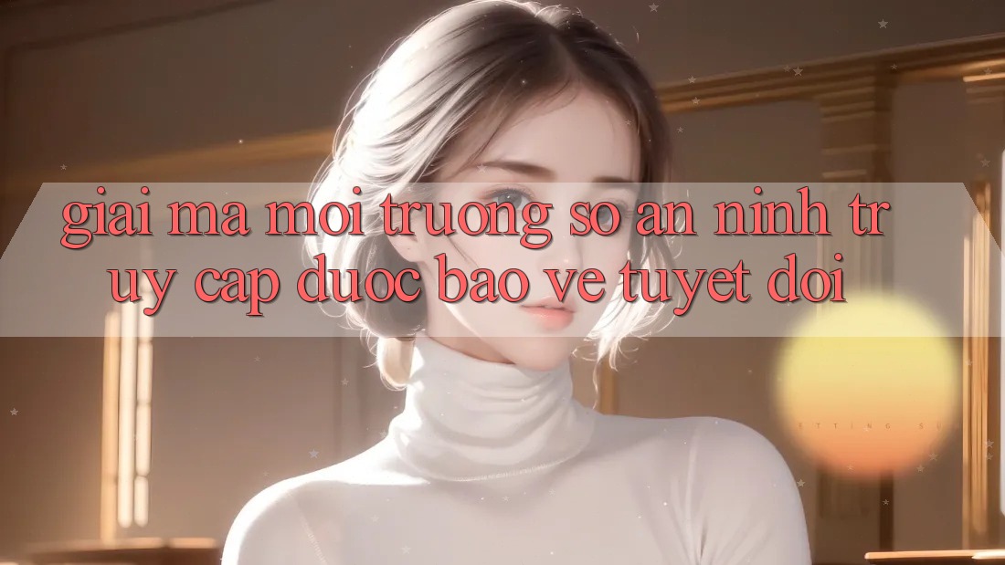 Giải Mã Môi trường số An ninh: Truy Cập Được bảo vệ Tuyệt Đối Giải Mã Môi trường số An ninh: Truy Cập Được bảo vệ Tuyệt Đối