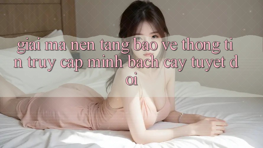 Giải Mã Nền tảng Bảo vệ thông tin: Truy Cập Minh bạch cậy Tuyệt Đối