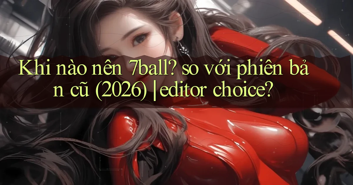 Khi nào nên 7ball so với phiên bản cũ (2026) editor choice