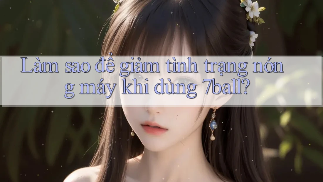 Làm sao để giảm tình trạng nóng máy khi dùng 7ball?