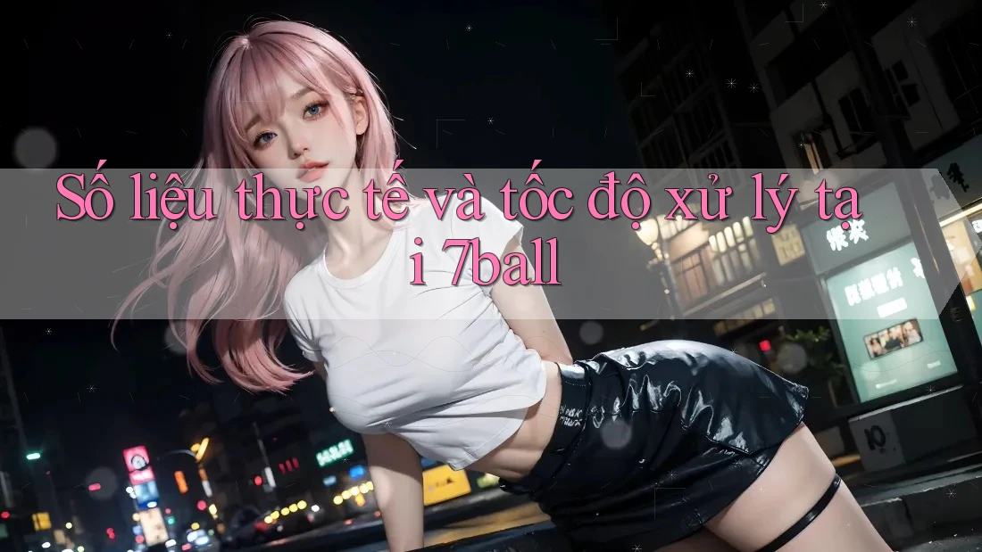 Số liệu thực tế và tốc độ xử lý tại 7ball Số liệu thực tế và tốc độ xử lý tại 7ball