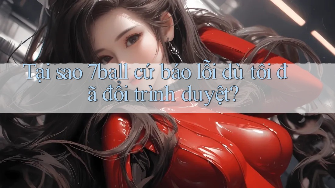 Tại sao 7ball cứ báo lỗi dù tôi đã đổi trình duyệt?