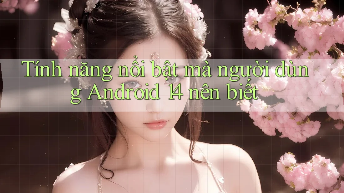 Tính năng nổi bật mà người dùng Android 14 nên biết