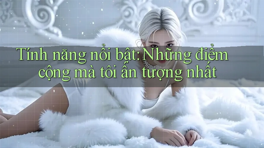 Tính năng nổi bật: Những điểm cộng mà tôi ấn tượng nhất Tính năng nổi bật: Những điểm cộng mà tôi ấn tượng nhất