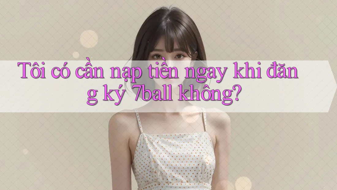Tôi có cần nạp tiền ngay khi đăng ký 7ball không?