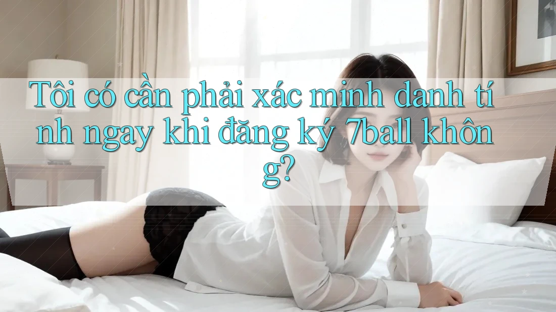 Tôi có cần phải xác minh danh tính ngay khi đăng ký 7ball không?