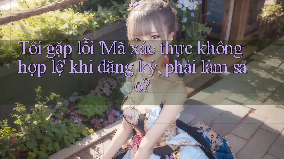 Tôi gặp lỗi 'Mã xác thực không hợp lệ' khi đăng ký, phải làm sao? Tôi gặp lỗi 'Mã xác thực không hợp lệ' khi đăng ký, phải làm sao?
