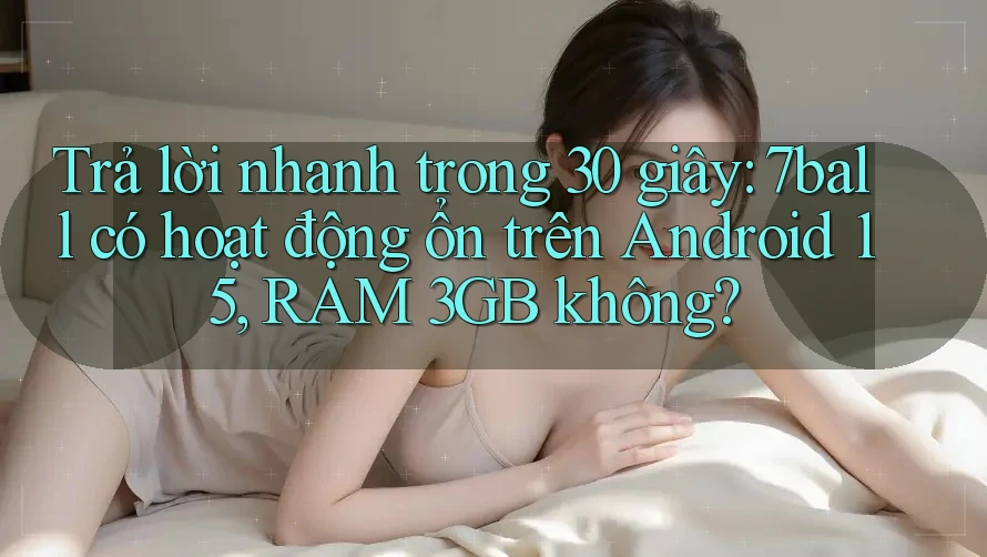 Trả lời nhanh trong 30 giây: 7ball có hoạt động ổn trên Android 15, RAM 3GB không?