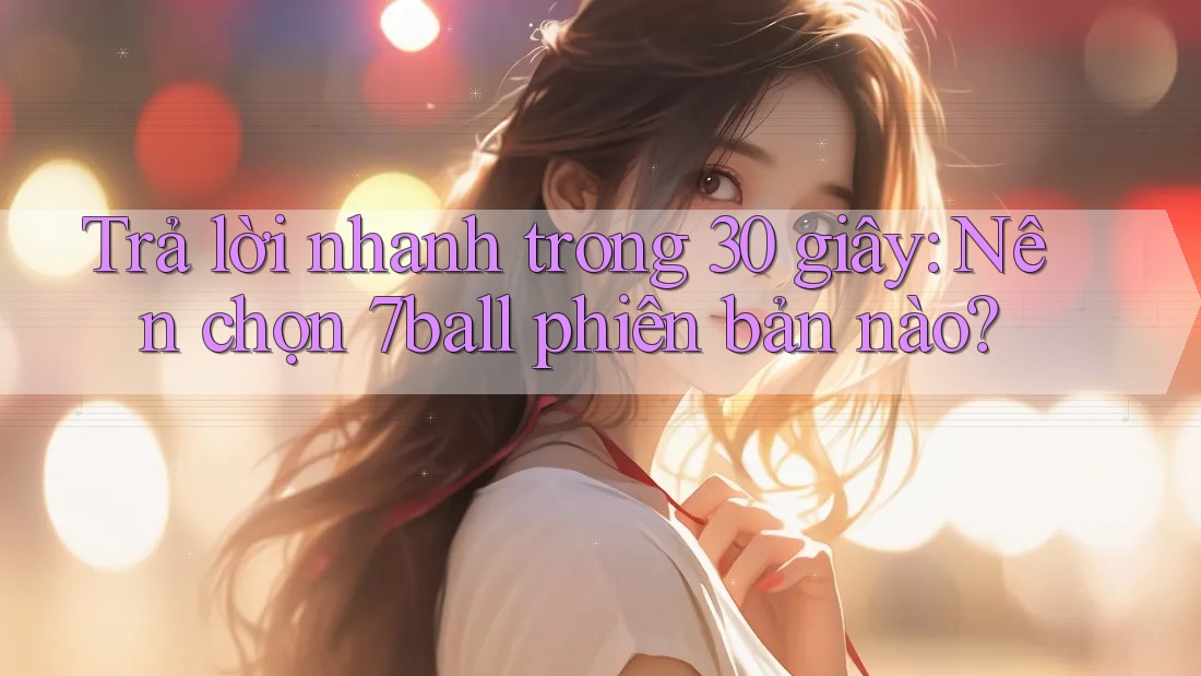 Trả lời nhanh trong 30 giây: Nên chọn 7ball phiên bản nào?