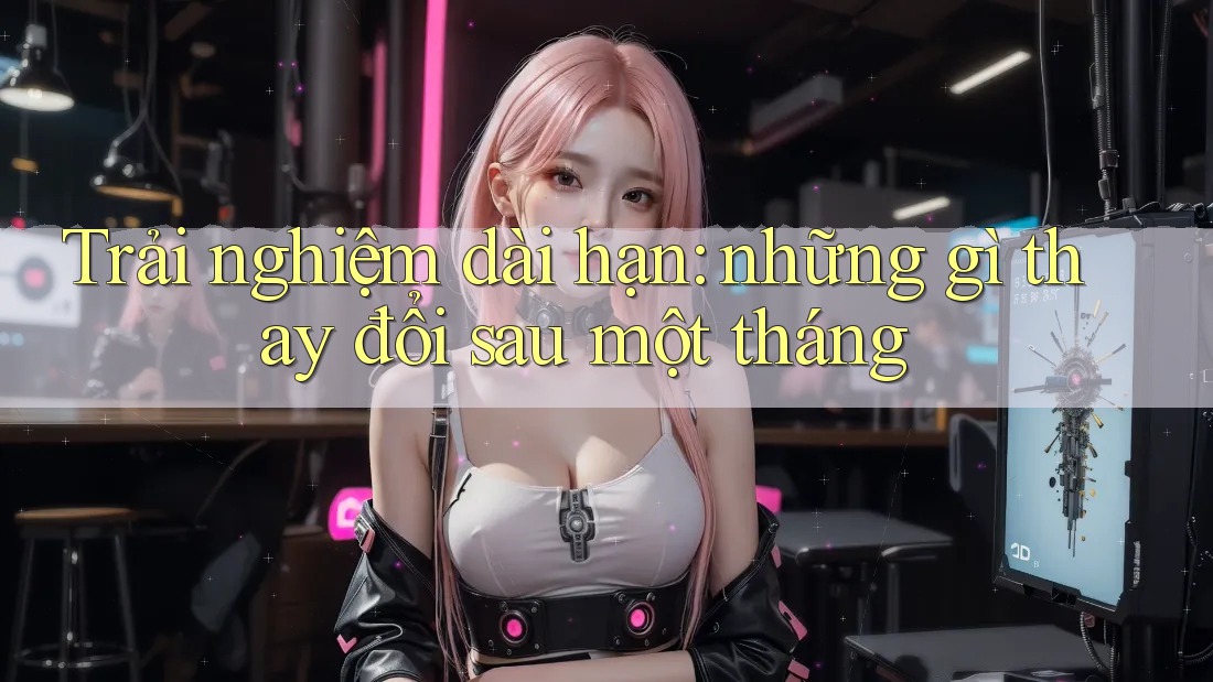Trải nghiệm dài hạn: những gì thay đổi sau một tháng